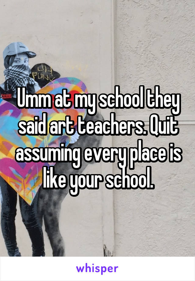 Umm at my school they said art teachers. Quit assuming every place is like your school.