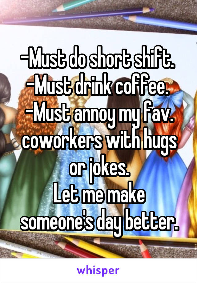 -Must do short shift. 
-Must drink coffee. 
-Must annoy my fav. coworkers with hugs or jokes.
Let me make someone's day better.