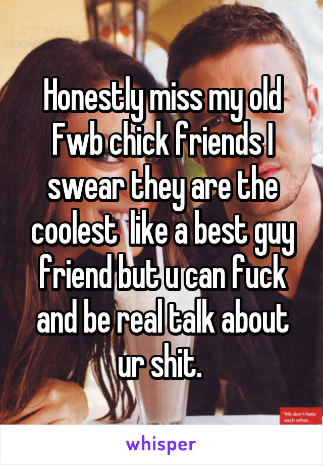 Honestly miss my old Fwb chick friends I swear they are the coolest  like a best guy friend but u can fuck and be real talk about ur shit. 