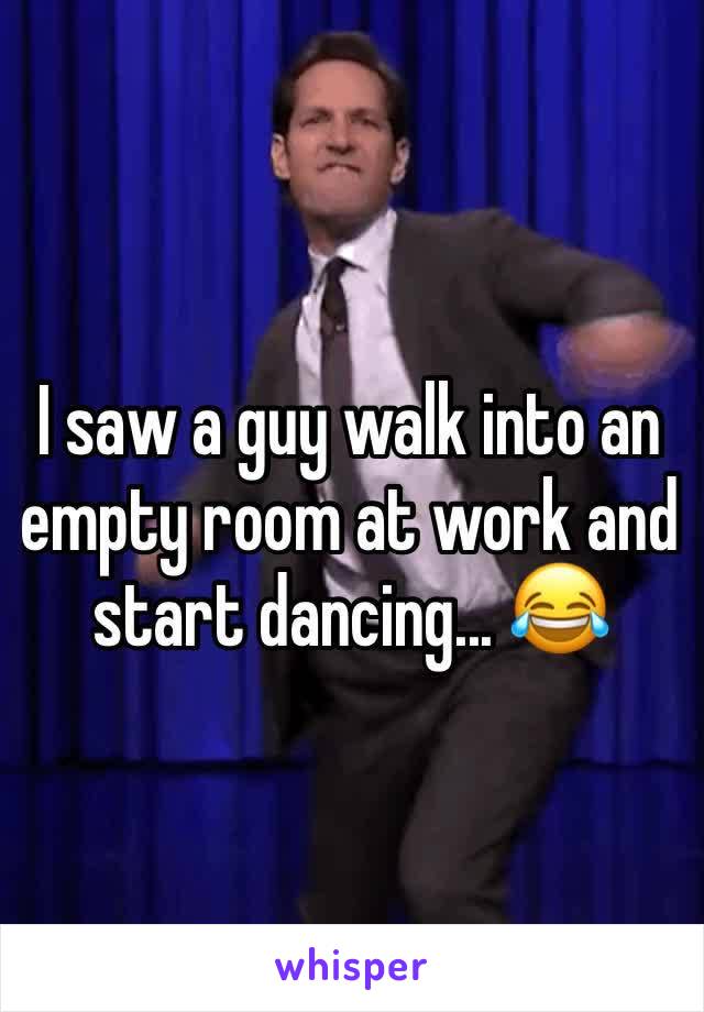 I saw a guy walk into an empty room at work and start dancing... 😂
