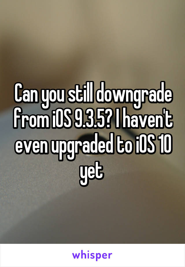 Can you still downgrade from iOS 9.3.5? I haven't even upgraded to iOS 10 yet 