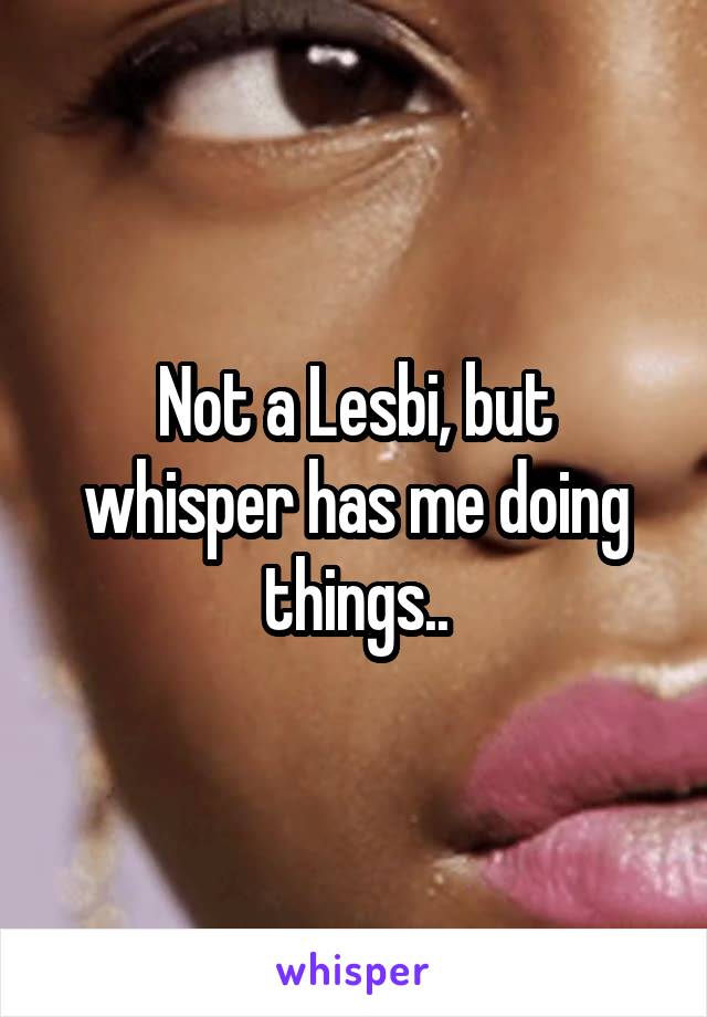 Not a Lesbi, but whisper has me doing things..