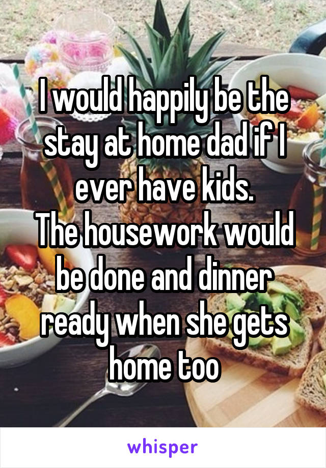 I would happily be the stay at home dad if I ever have kids.
The housework would be done and dinner ready when she gets home too
