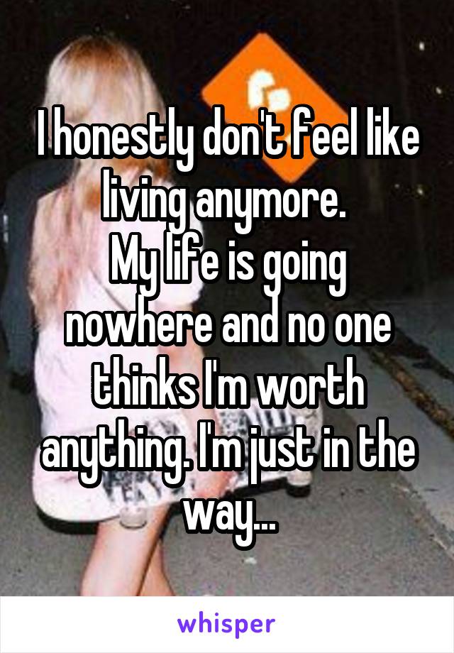 I honestly don't feel like living anymore. 
My life is going nowhere and no one thinks I'm worth anything. I'm just in the way...