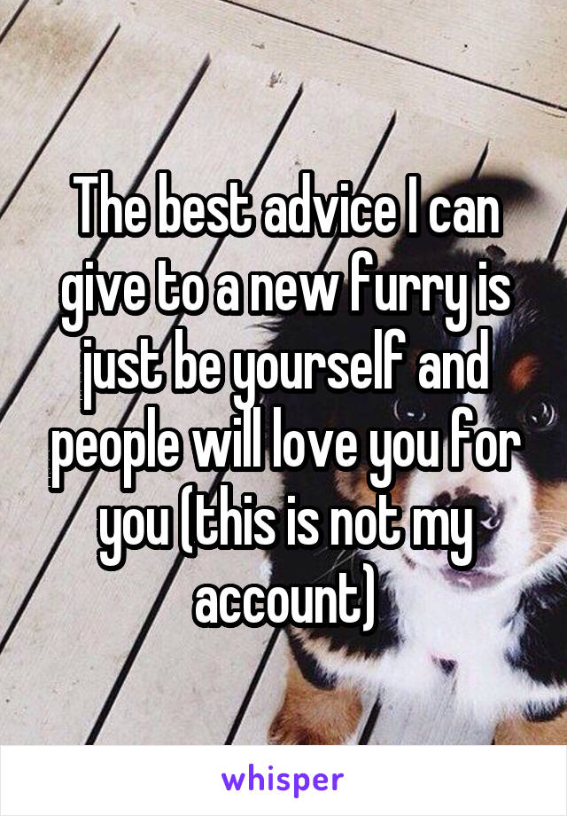 The best advice I can give to a new furry is just be yourself and people will love you for you (this is not my account)