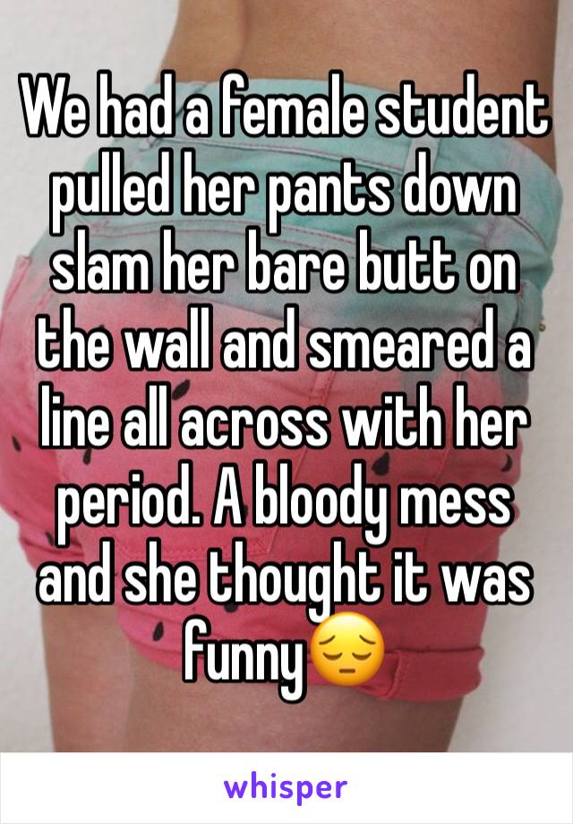 We had a female student pulled her pants down slam her bare butt on the wall and smeared a line all across with her period. A bloody mess and she thought it was funny😔