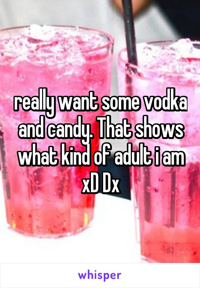 really want some vodka and candy. That shows what kind of adult i am xD Dx
