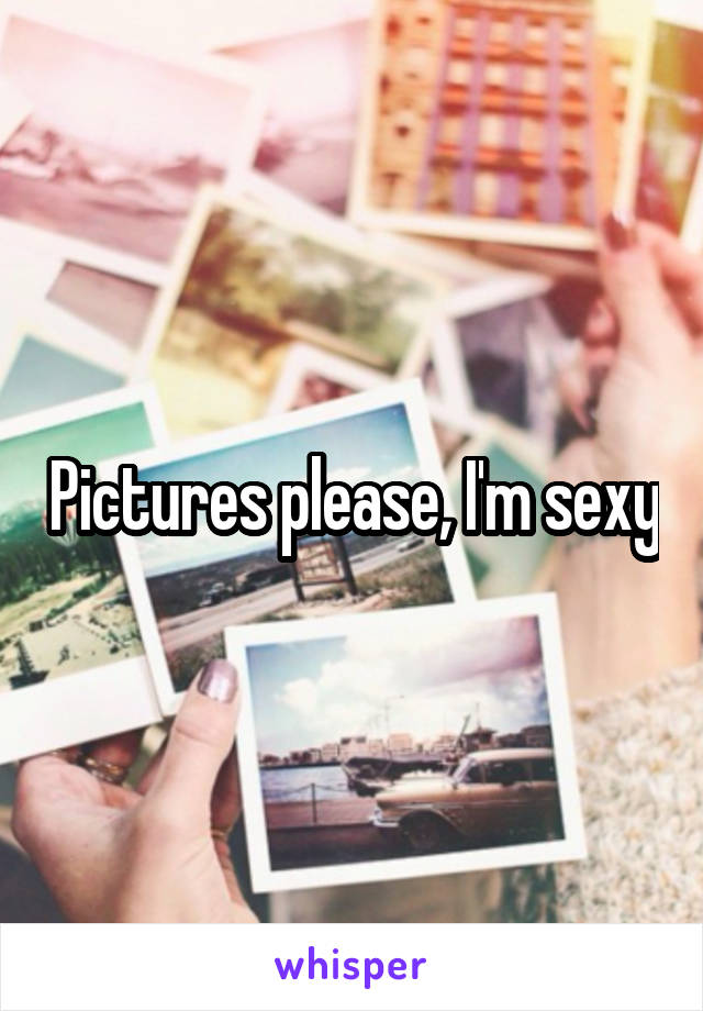 Pictures please, I'm sexy