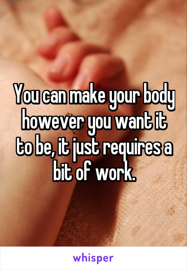 You can make your body however you want it to be, it just requires a bit of work.
