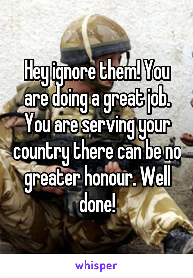 Hey ignore them! You are doing a great job. You are serving your country there can be no greater honour. Well done!