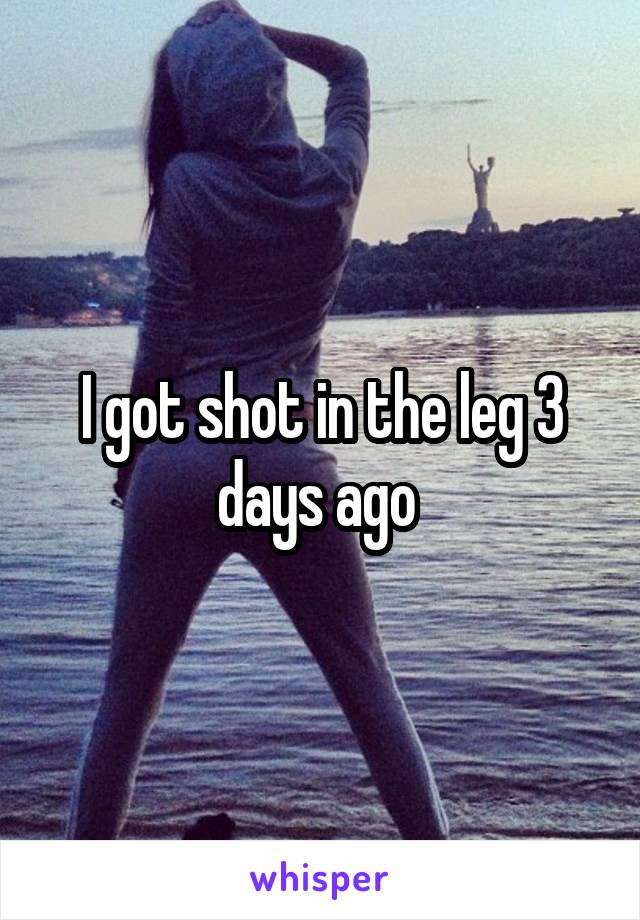I got shot in the leg 3 days ago 