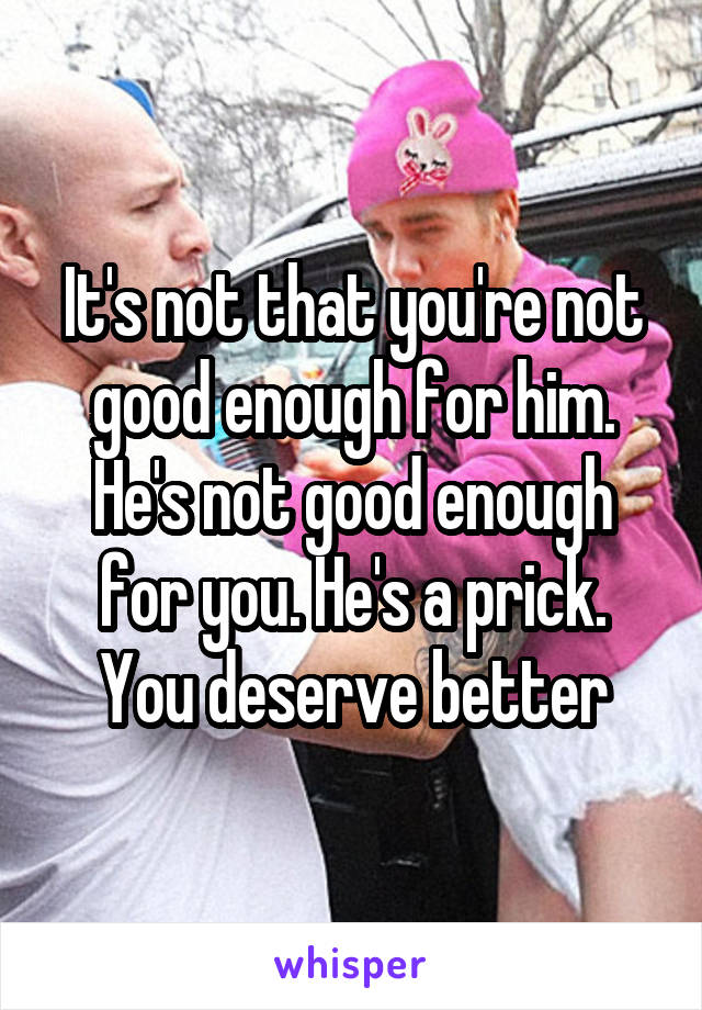 It's not that you're not good enough for him. He's not good enough for you. He's a prick. You deserve better