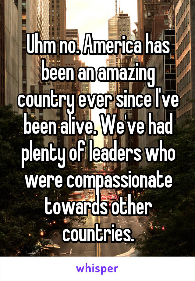 Uhm no. America has been an amazing country ever since I've been alive. We've had plenty of leaders who were compassionate towards other countries.
