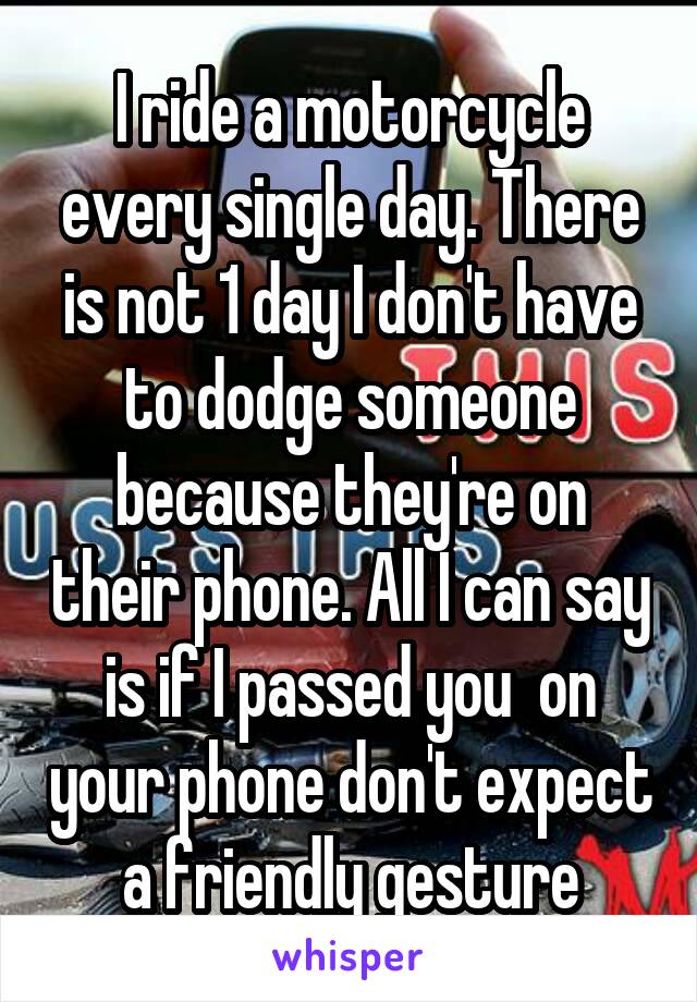 I ride a motorcycle every single day. There is not 1 day I don't have to dodge someone because they're on their phone. All I can say is if I passed you  on your phone don't expect a friendly gesture