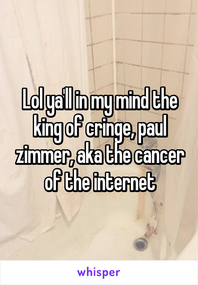 Lol ya'll in my mind the king of cringe, paul zimmer, aka the cancer of the internet