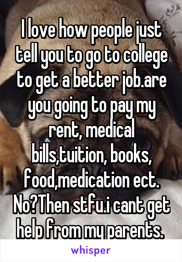I love how people just tell you to go to college to get a better job.are you going to pay my rent, medical bills,tuition, books, food,medication ect. No?Then stfu.i cant get help from my parents. 