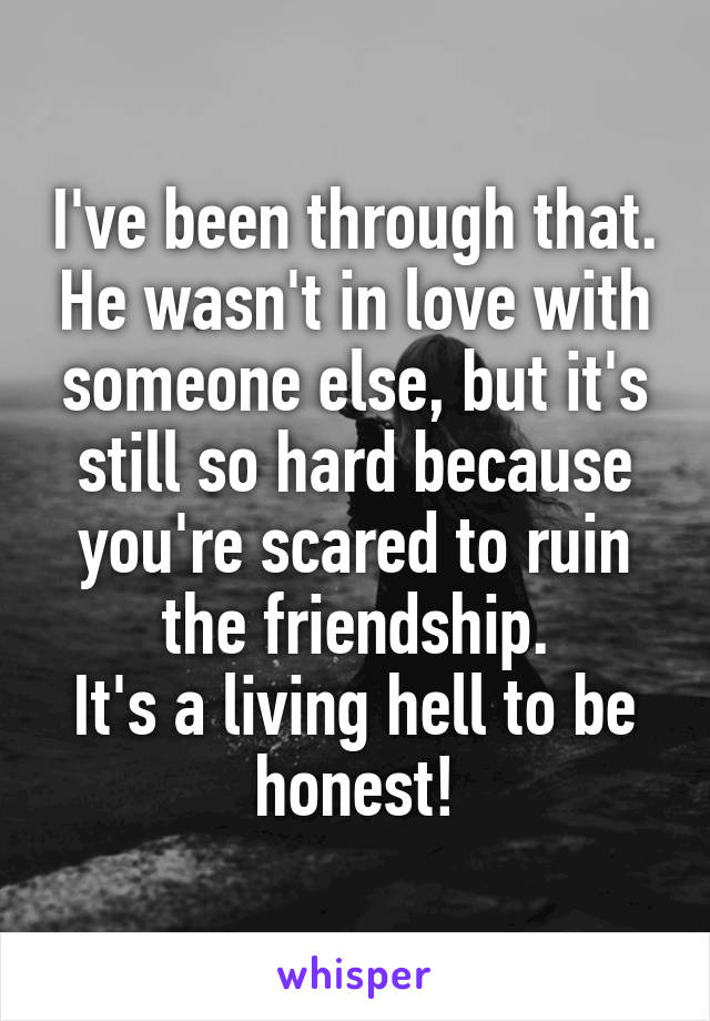I've been through that. He wasn't in love with someone else, but it's still so hard because you're scared to ruin the friendship.
It's a living hell to be honest!