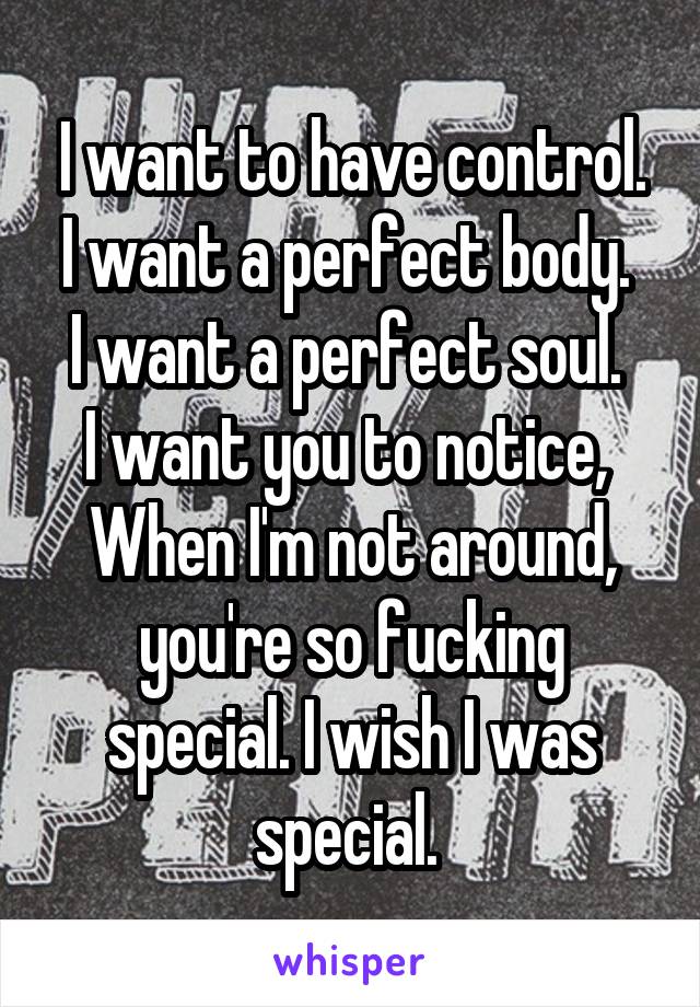 I want to have control.
I want a perfect body. 
I want a perfect soul. 
I want you to notice, 
When I'm not around, you're so fucking special. I wish I was special. 
