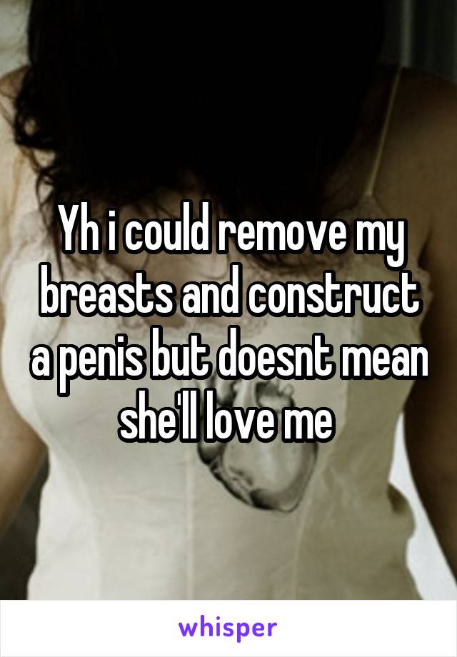 Yh i could remove my breasts and construct a penis but doesnt mean she'll love me 