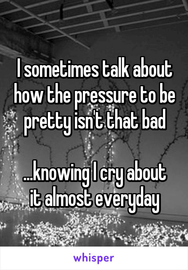I sometimes talk about how the pressure to be pretty isn't that bad

...knowing I cry about it almost everyday