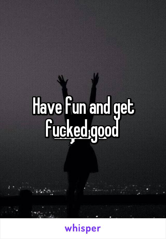 Have fun and get fucked good 