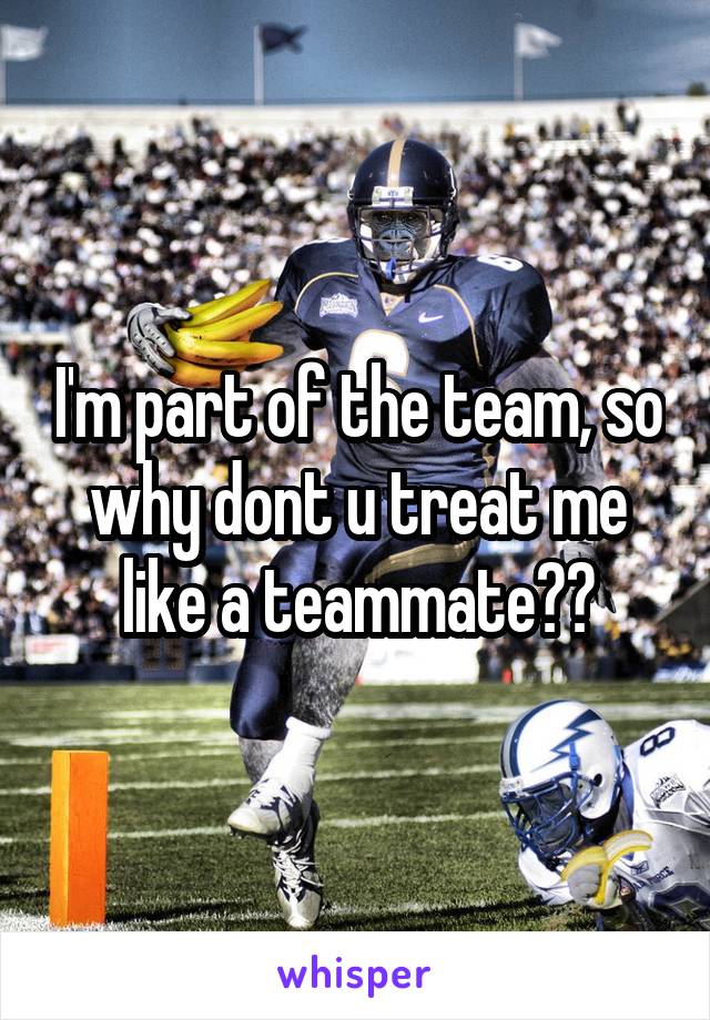 I'm part of the team, so why dont u treat me like a teammate??