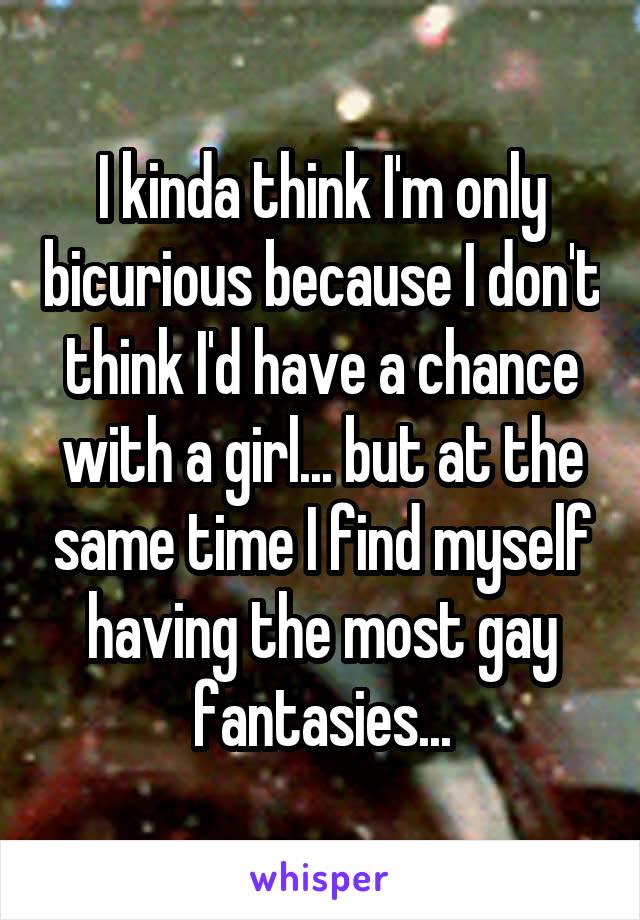 I kinda think I'm only bicurious because I don't think I'd have a chance with a girl... but at the same time I find myself having the most gay fantasies...