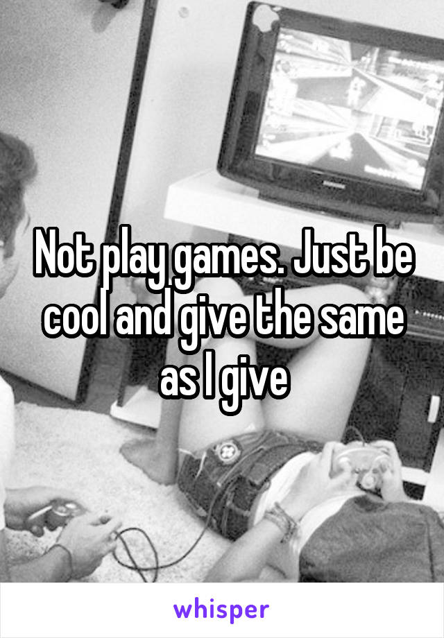 Not play games. Just be cool and give the same as I give