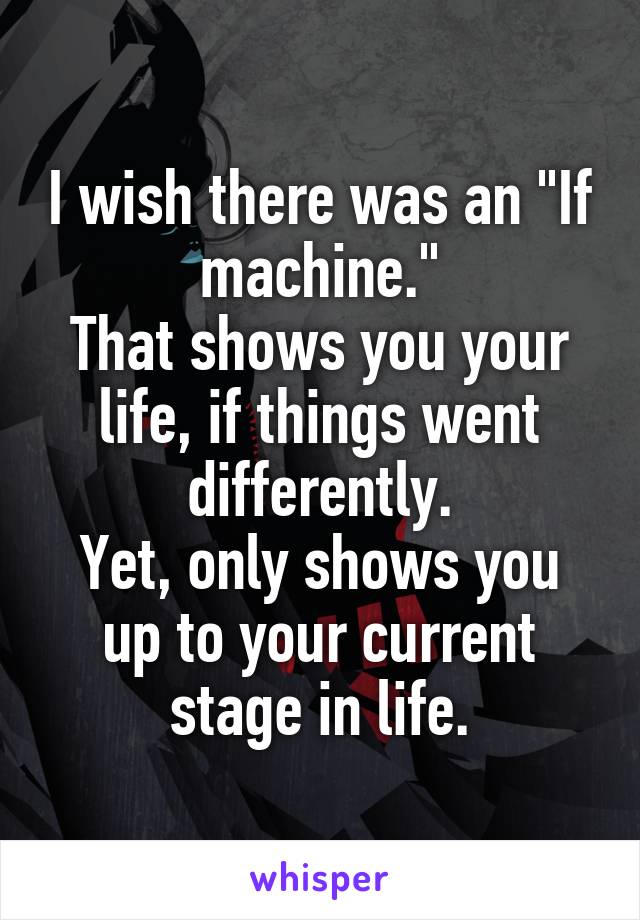 I wish there was an "If machine."
That shows you your life, if things went differently.
Yet, only shows you up to your current stage in life.
