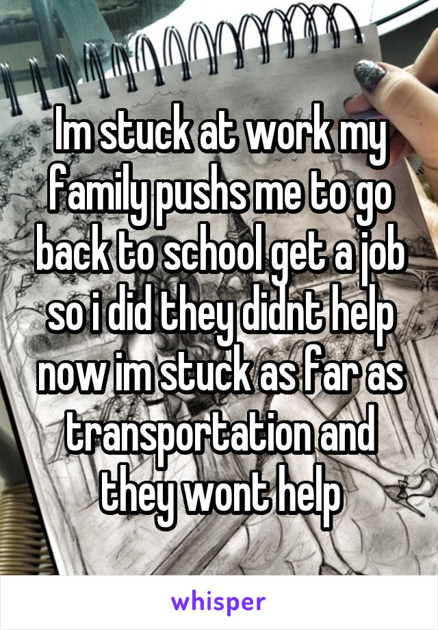 Im stuck at work my family pushs me to go back to school get a job so i did they didnt help now im stuck as far as transportation and they wont help