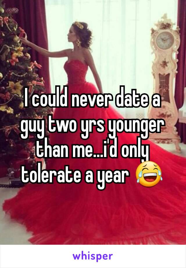I could never date a guy two yrs younger than me...i'd only tolerate a year 😂