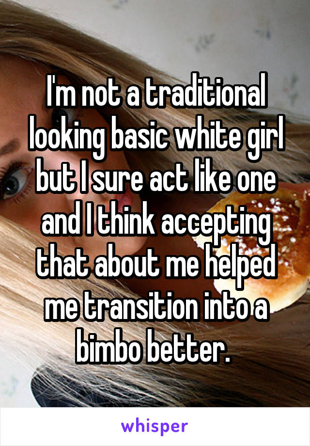 I'm not a traditional looking basic white girl but I sure act like one and I think accepting that about me helped me transition into a bimbo better. 