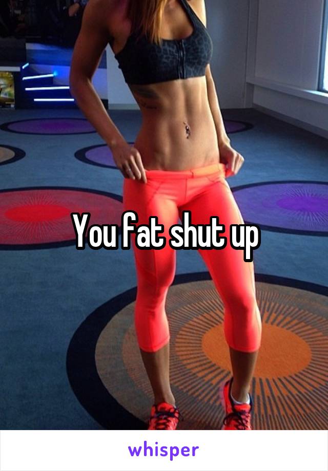 You fat shut up
