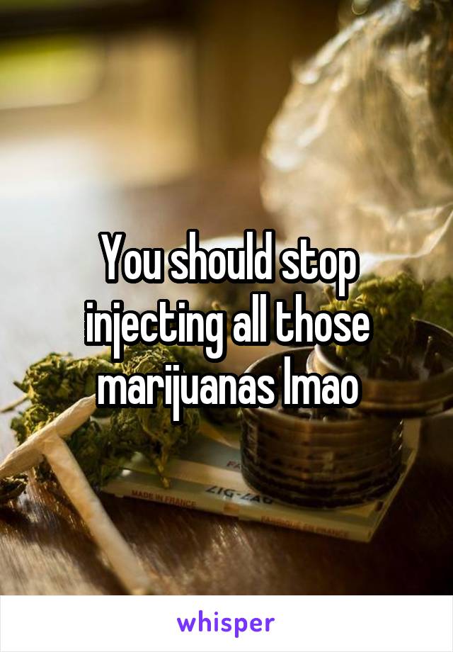 You should stop injecting all those marijuanas lmao