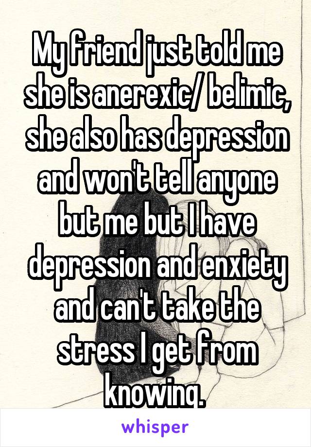 My friend just told me she is anerexic/ belimic, she also has depression and won't tell anyone but me but I have depression and enxiety and can't take the stress I get from knowing. 