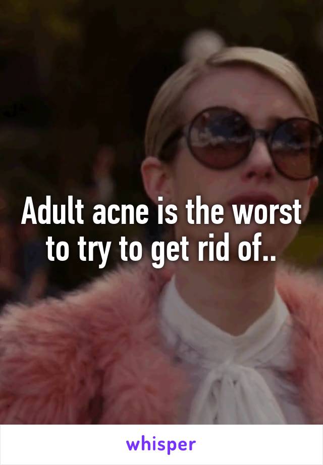 Adult acne is the worst to try to get rid of..