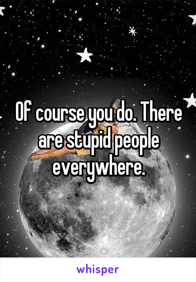 Of course you do. There are stupid people everywhere.