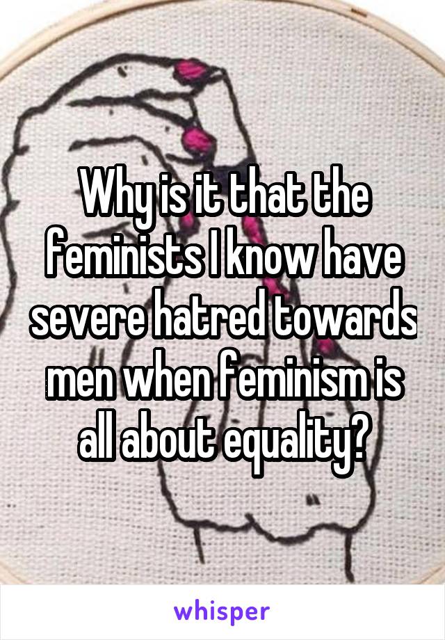 Why is it that the feminists I know have severe hatred towards men when feminism is all about equality?