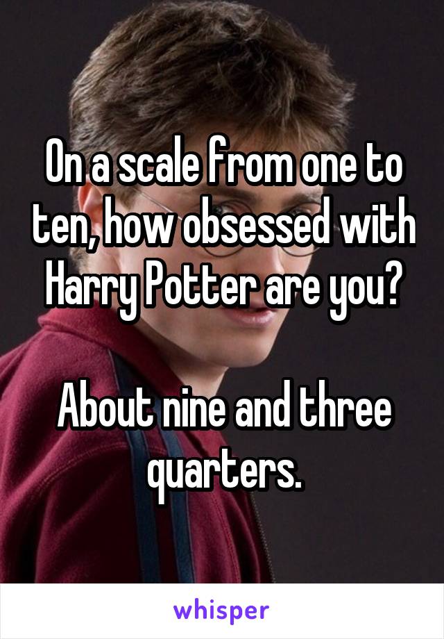 On a scale from one to ten, how obsessed with Harry Potter are you?

About nine and three quarters.