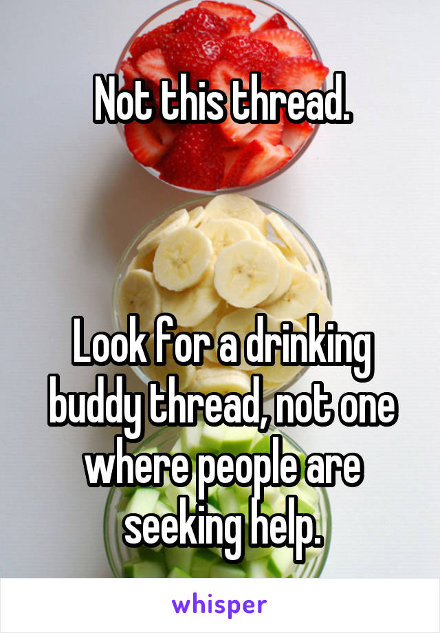 Not this thread.



Look for a drinking buddy thread, not one where people are seeking help.