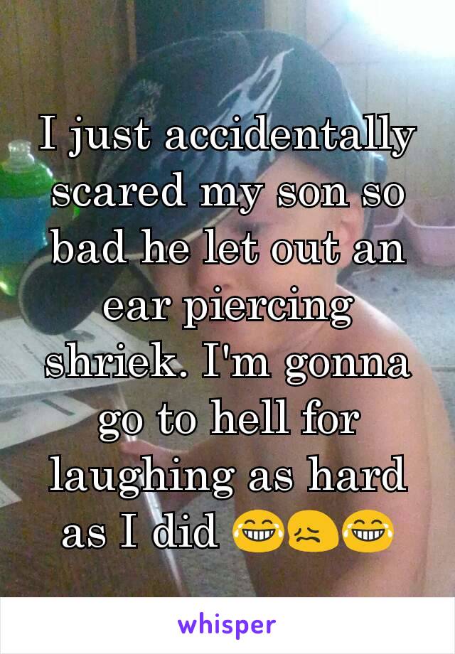 I just accidentally scared my son so bad he let out an ear piercing shriek. I'm gonna go to hell for laughing as hard as I did 😂😖😂