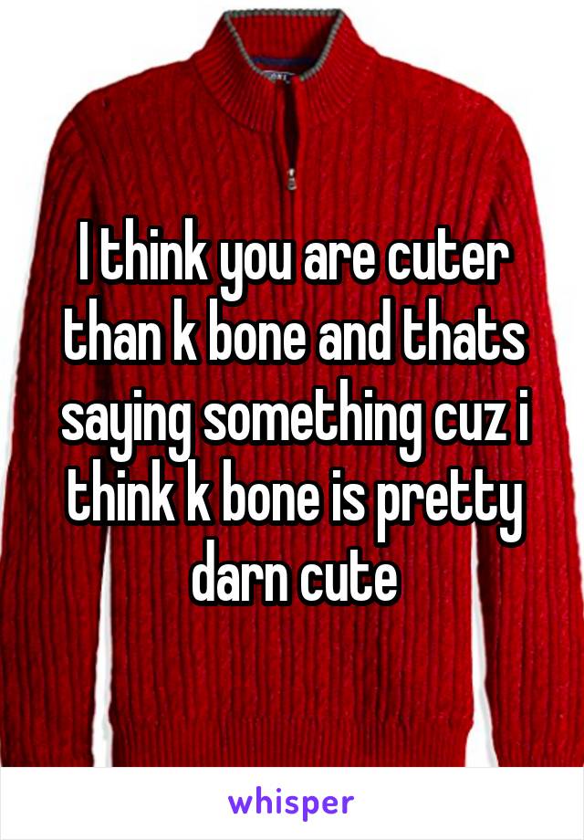 I think you are cuter than k bone and thats saying something cuz i think k bone is pretty darn cute