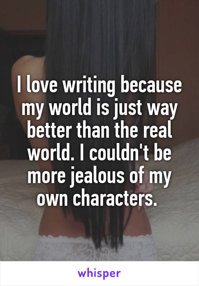 I love writing because my world is just way better than the real world. I couldn't be more jealous of my own characters. 