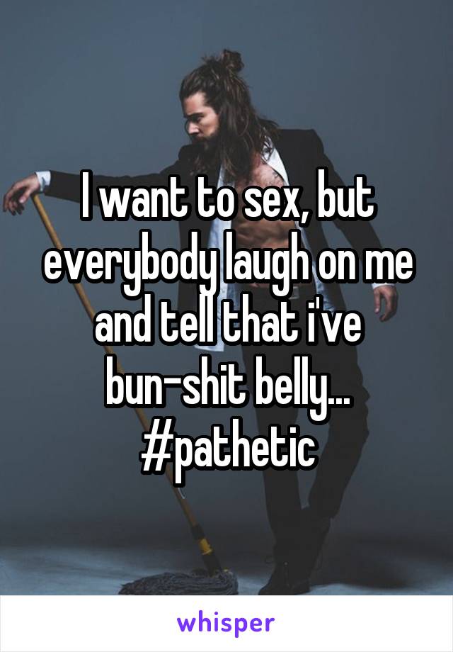 I want to sex, but everybody laugh on me and tell that i've bun-shit belly... #pathetic