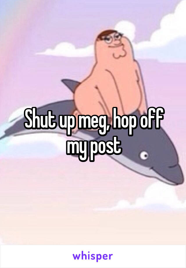 Shut up meg, hop off my post