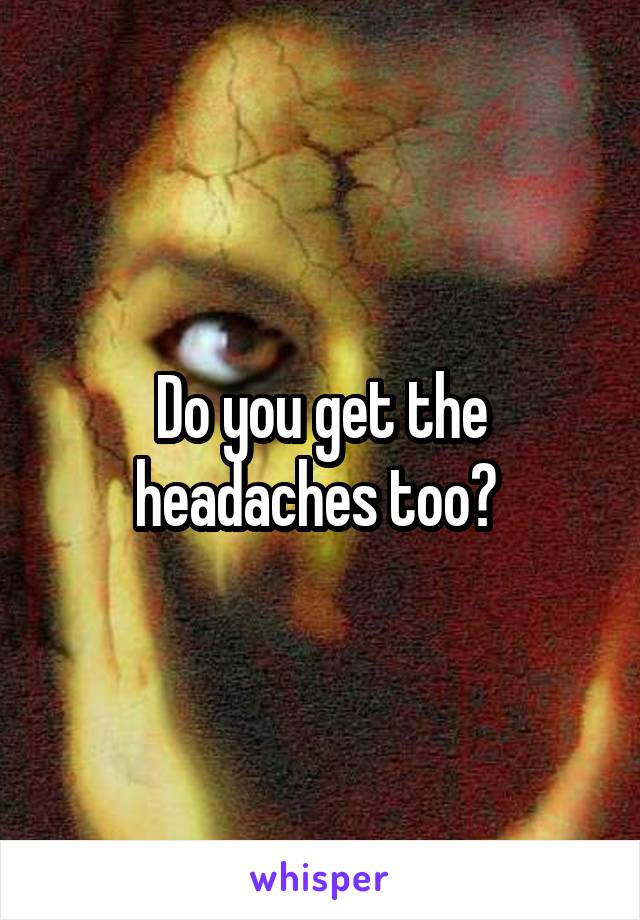 Do you get the headaches too? 