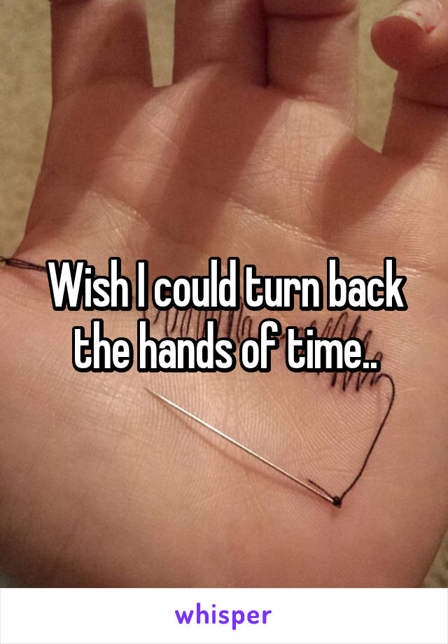 Wish I could turn back the hands of time..