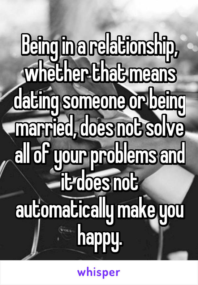 Being in a relationship, whether that means dating someone or being married, does not solve all of your problems and it does not automatically make you happy.
