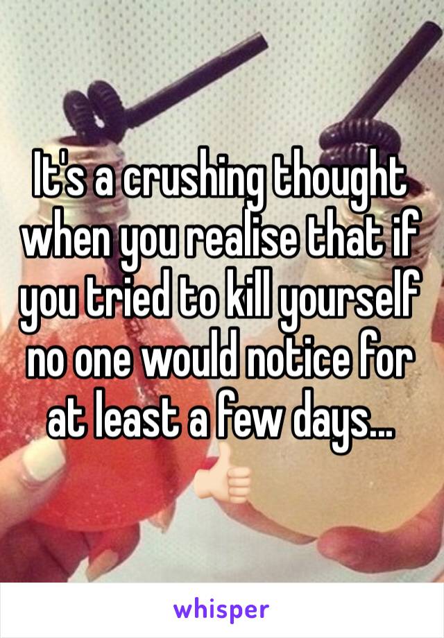 It's a crushing thought when you realise that if you tried to kill yourself no one would notice for at least a few days... 👍🏻