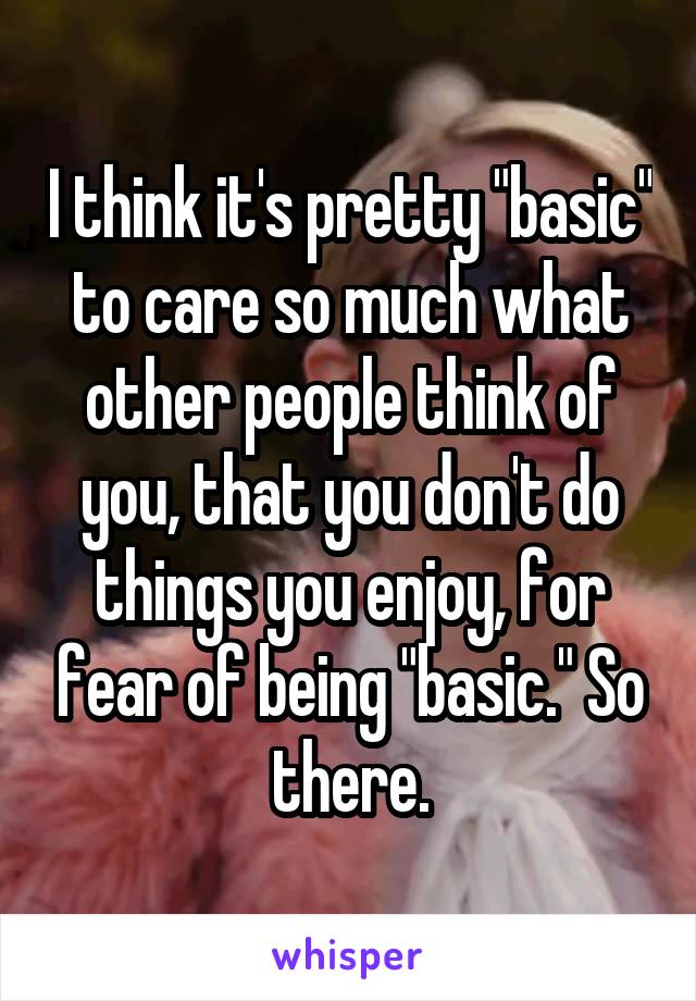 I think it's pretty "basic" to care so much what other people think of you, that you don't do things you enjoy, for fear of being "basic." So there.